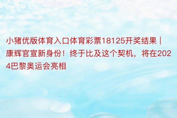 小猪优版体育入口体育彩票18125开奖结果 | 康辉官宣新身份！终于比及这个契机，将在2024巴黎奥运会亮相