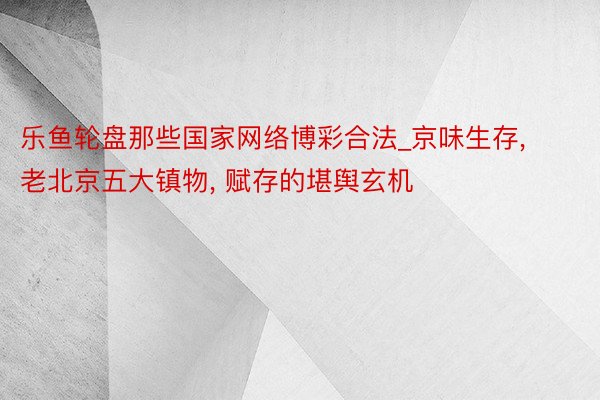 乐鱼轮盘那些国家网络博彩合法_京味生存, 老北京五大镇物, 赋存的堪舆玄机