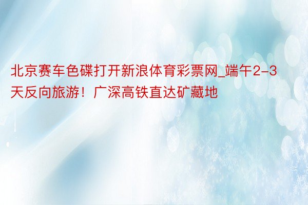 北京赛车色碟打开新浪体育彩票网_端午2-3天反向旅游!广深高铁直达矿藏地