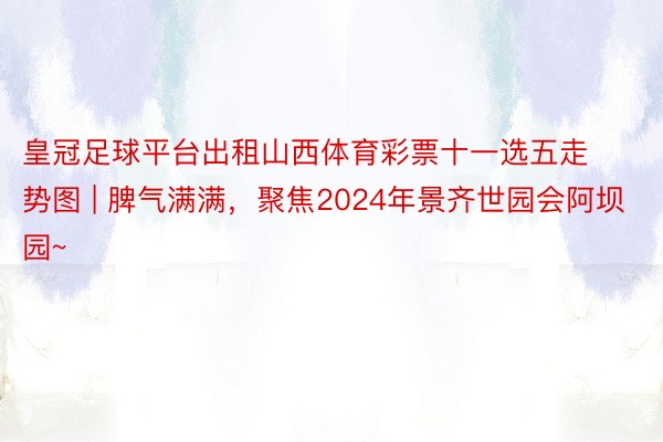 皇冠足球平台出租山西体育彩票十一选五走势图 | 脾气满满，聚焦2024年景齐世园会阿坝园~