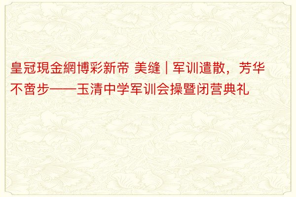 皇冠現金網博彩新帝 美缝 | 军训遣散，芳华不啻步——玉清中学军训会操暨闭营典礼