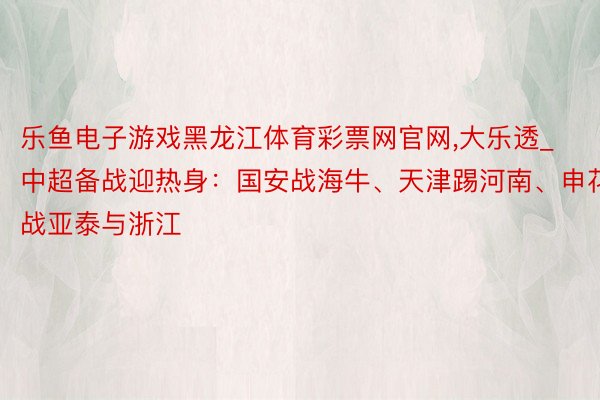 乐鱼电子游戏黑龙江体育彩票网官网,大乐透_中超备战迎热身：国安战海牛、天津踢河南、申花战亚泰与浙江
