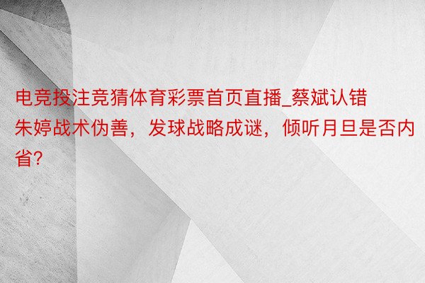 电竞投注竞猜体育彩票首页直播_蔡斌认错朱婷战术伪善，发球战略成谜，倾听月旦是否内省？
