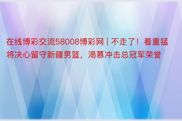 在线博彩交流58008博彩网 | 不走了！着重猛将决心留守新疆男篮，渴慕冲击总冠军荣誉