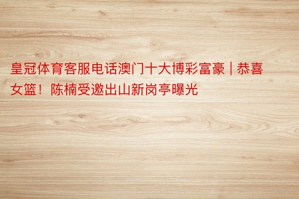 皇冠体育客服电话澳门十大博彩富豪 | 恭喜女篮！陈楠受邀出山新岗亭曝光