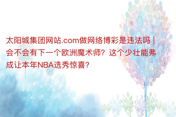 太阳城集团网站.com做网络博彩是违法吗 | 会不会有下一个欧洲魔术师？这个少壮能弗成让本年NBA选秀惊喜？