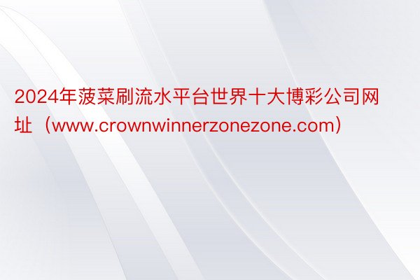 2024年菠菜刷流水平台世界十大博彩公司网址（www.crownwinnerzonezone.com）