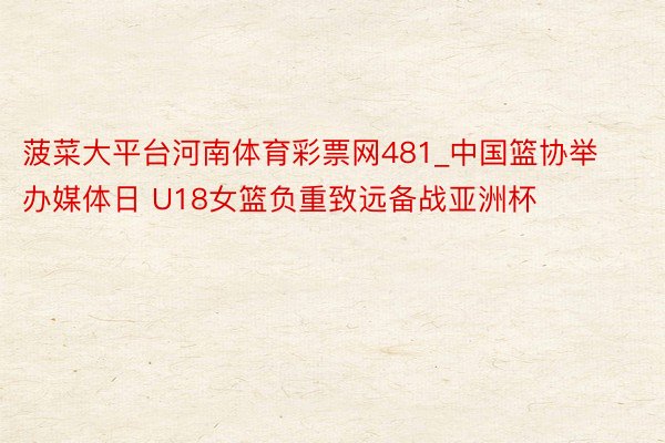 菠菜大平台河南体育彩票网481_中国篮协举办媒体日 U18女篮负重致远备战亚洲杯