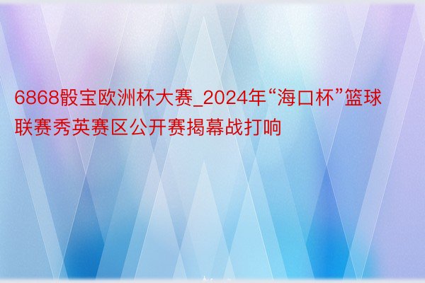 6868骰宝欧洲杯大赛_2024年“海口杯”篮球联赛秀英赛区公开赛揭幕战打响