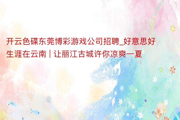 开云色碟东莞博彩游戏公司招聘_好意思好生涯在云南 | 让丽江古城许你凉爽一夏