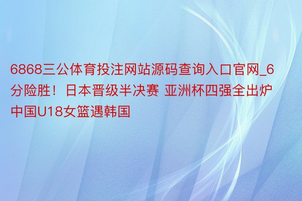 6868三公体育投注网站源码查询入口官网_6分险胜！日本晋级半决赛 亚洲杯四强全出炉 中国U18女篮遇韩国