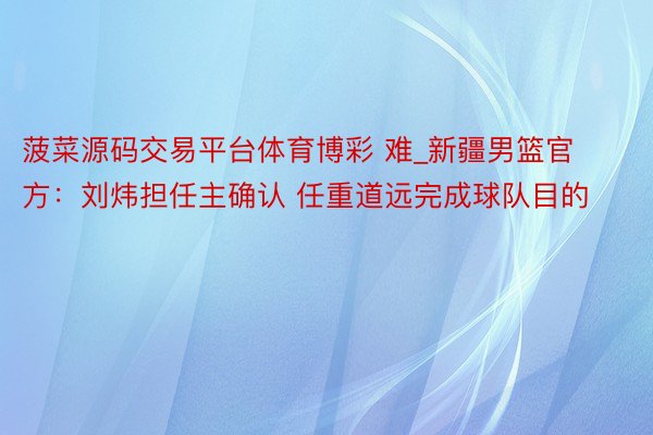 菠菜源码交易平台体育博彩 难_新疆男篮官方：刘炜担任主确认 任重道远完成球队目的