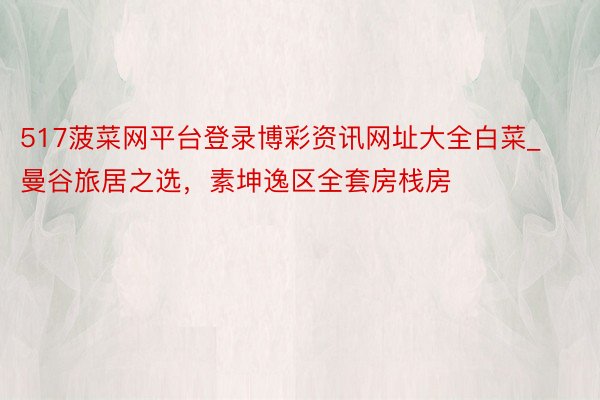 517菠菜网平台登录博彩资讯网址大全白菜_曼谷旅居之选，素坤逸区全套房栈房
