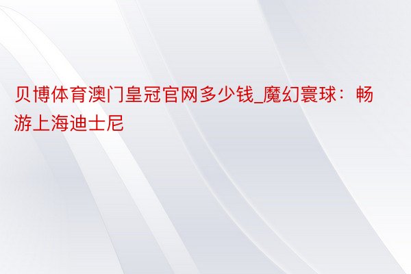 贝博体育澳门皇冠官网多少钱_魔幻寰球：畅游上海迪士尼