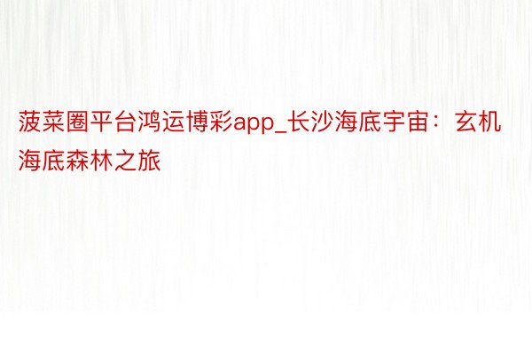 菠菜圈平台鸿运博彩app_长沙海底宇宙：玄机海底森林之旅