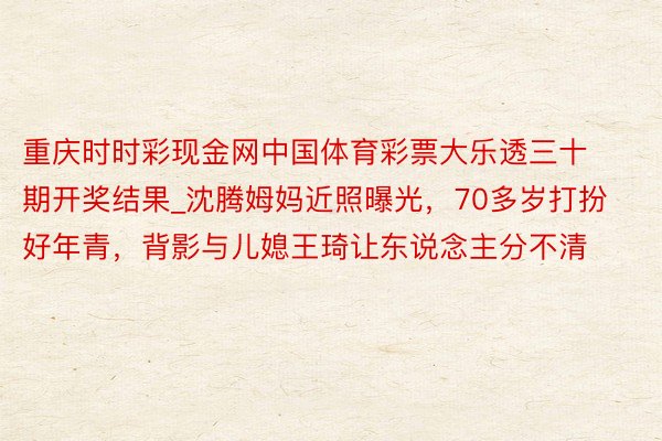 重庆时时彩现金网中国体育彩票大乐透三十期开奖结果_沈腾姆妈近照曝光，70多岁打扮好年青，背影与儿媳王琦让东说念主分不清