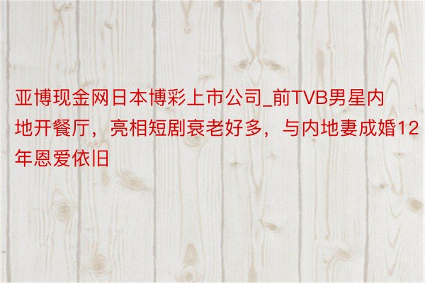亚博现金网日本博彩上市公司_前TVB男星内地开餐厅，亮相短剧衰老好多，与内地妻成婚12年恩爱依旧