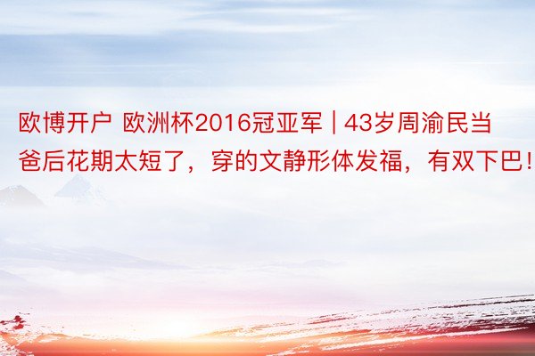 欧博开户 欧洲杯2016冠亚军 | 43岁周渝民当爸后花期太短了，穿的文静形体发福，有双下巴！