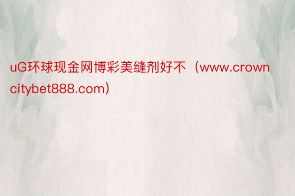 uG环球现金网博彩美缝剂好不（www.crowncitybet888.com）
