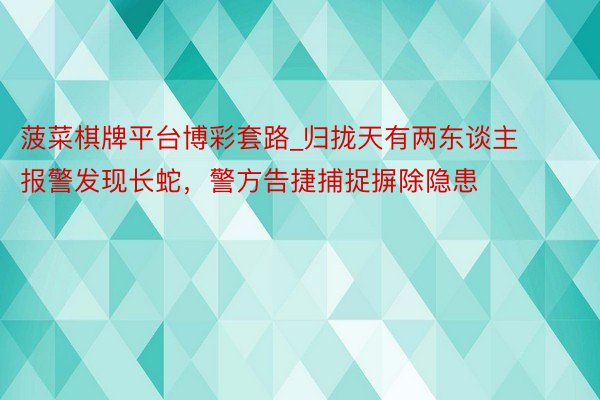 菠菜棋牌平台博彩套路_归拢天有两东谈主报警发现长蛇，警方告捷捕捉摒除隐患