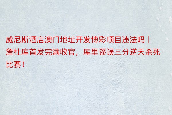 威尼斯酒店澳门地址开发博彩项目违法吗 | 詹杜库首发完满收官，库里谬误三分逆天杀死比赛！