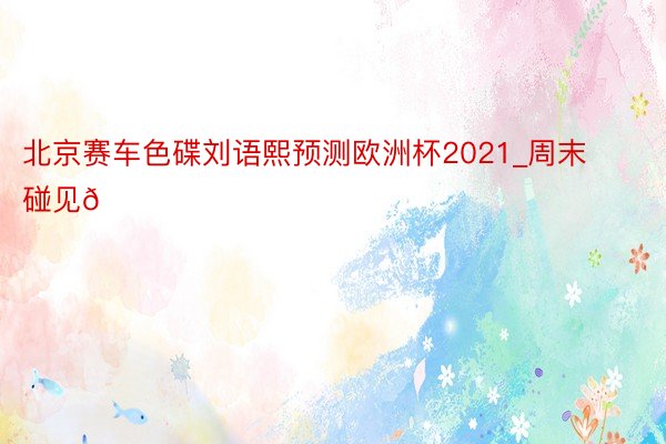 北京赛车色碟刘语熙预测欧洲杯2021_周末碰见🌈