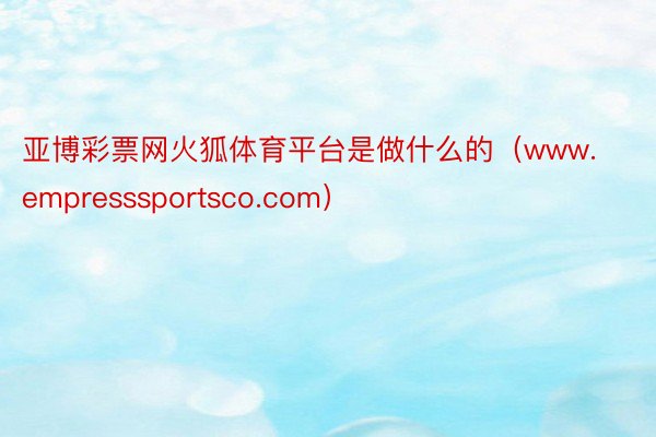 亚博彩票网火狐体育平台是做什么的（www.empresssportsco.com）