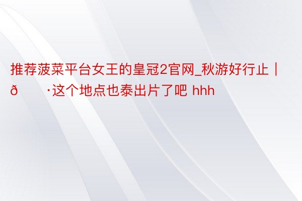 推荐菠菜平台女王的皇冠2官网_秋游好行止｜📷这个地点也泰出片了吧 hhh