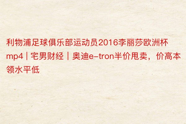 利物浦足球俱乐部运动员2016李丽莎欧洲杯mp4 | 宅男财经｜奥迪e-tron半价甩卖，价高本领水平低