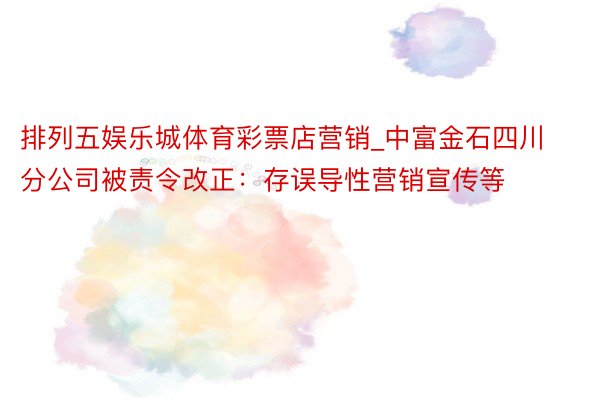 排列五娱乐城体育彩票店营销_中富金石四川分公司被责令改正：存误导性营销宣传等