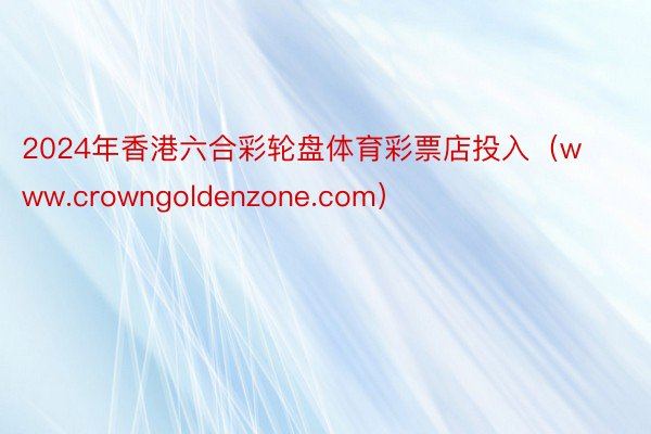 2024年香港六合彩轮盘体育彩票店投入（www.crowngoldenzone.com）