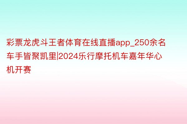 彩票龙虎斗王者体育在线直播app_250余名车手皆聚凯里|2024乐行摩托机车嘉年华心机开赛