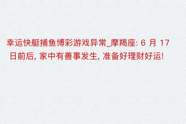 幸运快艇捕鱼博彩游戏异常_摩羯座: 6 月 17 日前后, 家中有善事发生, 准备好理财好运!