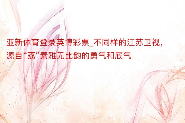 亚新体育登录英博彩票_不同样的江苏卫视，源自“荔”素雅无比韵的勇气和底气