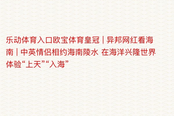 乐动体育入口欧宝体育皇冠 | 异邦网红看海南 | 中英情侣相约海南陵水 在海洋兴隆世界体验“上天”“入海”