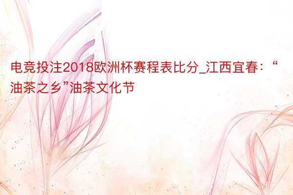 电竞投注2018欧洲杯赛程表比分_江西宜春：“油茶之乡”油茶文化节