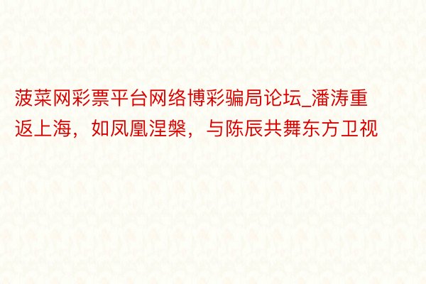 菠菜网彩票平台网络博彩骗局论坛_潘涛重返上海，如凤凰涅槃，与陈辰共舞东方卫视