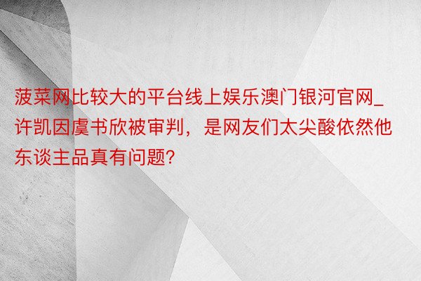 菠菜网比较大的平台线上娱乐澳门银河官网_许凯因虞书欣被审判，是网友们太尖酸依然他东谈主品真有问题？
