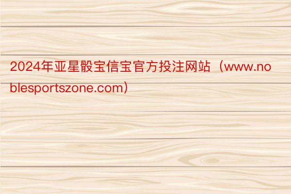 2024年亚星骰宝信宝官方投注网站（www.noblesportszone.com）
