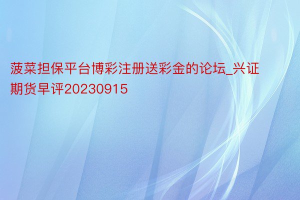 菠菜担保平台博彩注册送彩金的论坛_兴证期货早评20230915