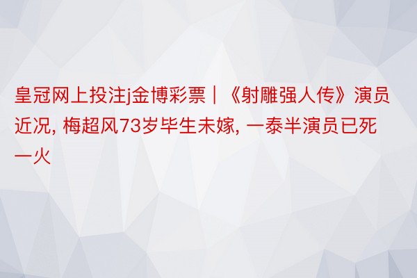 皇冠网上投注j金博彩票 | 《射雕强人传》演员近况, 梅超风73岁毕生未嫁, 一泰半演员已死一火