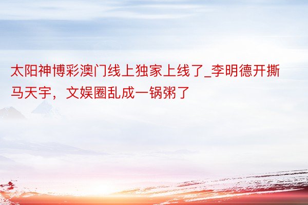 太阳神博彩澳门线上独家上线了_李明德开撕马天宇，文娱圈乱成一锅粥了