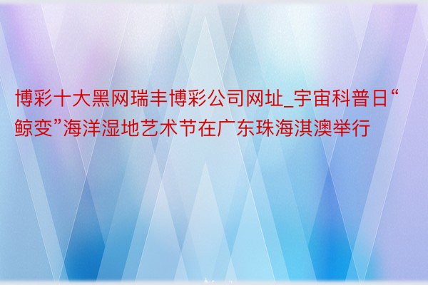博彩十大黑网瑞丰博彩公司网址_宇宙科普日“鲸变”海洋湿地艺术节在广东珠海淇澳举行