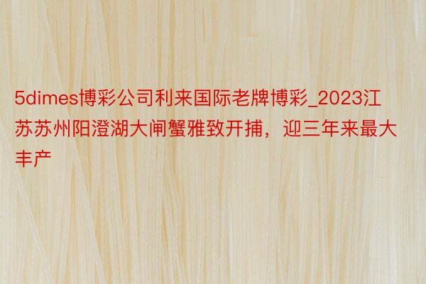 5dimes博彩公司利来国际老牌博彩_2023江苏苏州阳澄湖大闸蟹雅致开捕，迎三年来最大丰产