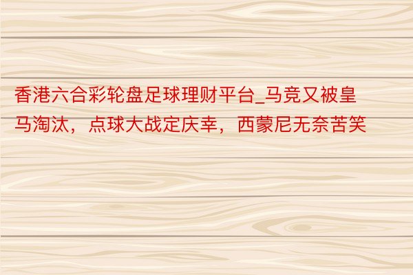香港六合彩轮盘足球理财平台_马竞又被皇马淘汰，点球大战定庆幸，西蒙尼无奈苦笑