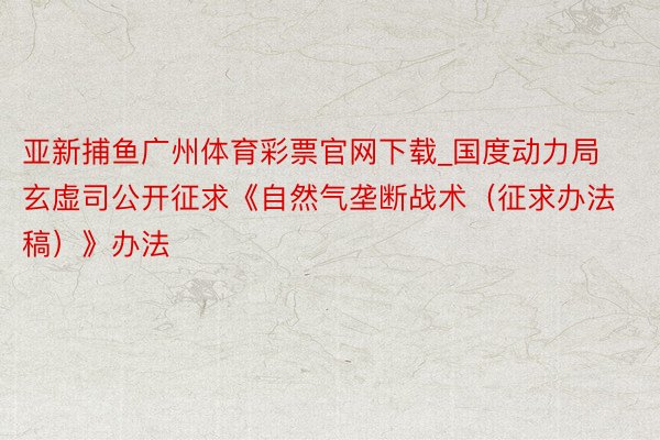 亚新捕鱼广州体育彩票官网下载_国度动力局玄虚司公开征求《自然气垄断战术（征求办法稿）》办法