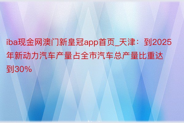 iba现金网澳门新皇冠app首页_天津：到2025年新动力汽车产量占全市汽车总产量比重达到30%