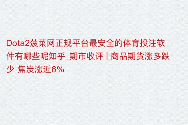 Dota2菠菜网正规平台最安全的体育投注软件有哪些呢知乎_期市收评 | 商品期货涨多跌少 焦炭涨近6%