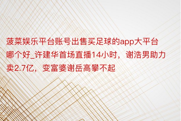 菠菜娱乐平台账号出售买足球的app大平台哪个好_许建华首场直播14小时，谢浩男助力卖2.7亿，变富婆谢岳高攀不起