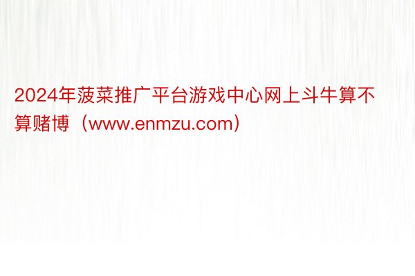 2024年菠菜推广平台游戏中心网上斗牛算不算赌博（www.enmzu.com）